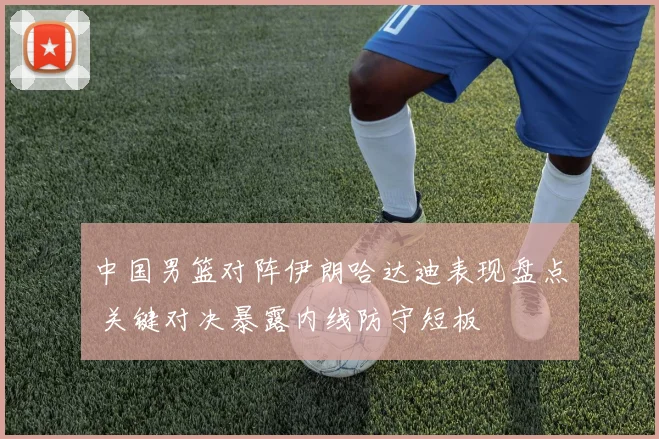 中国男篮对阵伊朗哈达迪表现盘点 关键对决暴露内线防守短板