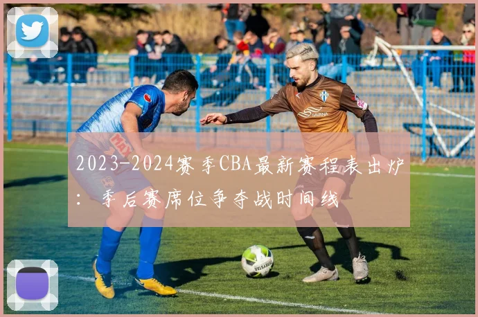 2023-2024赛季CBA最新赛程表出炉：季后赛席位争夺战时间线