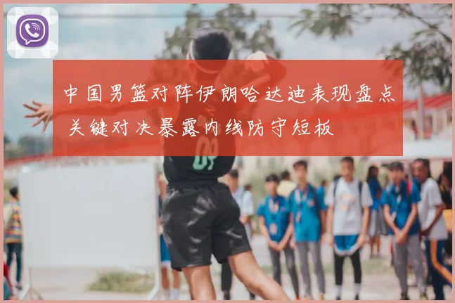 中国男篮对阵伊朗哈达迪表现盘点 关键对决暴露内线防守短板