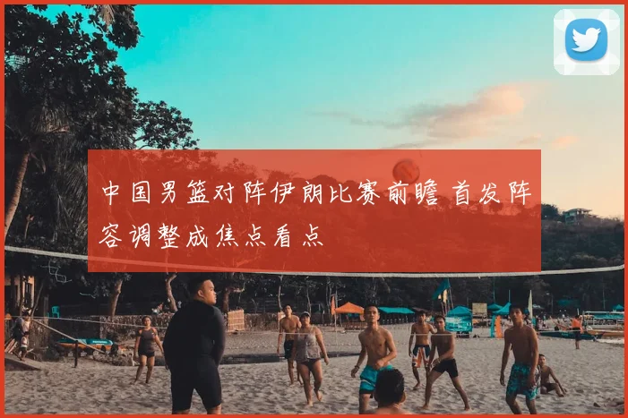 中国男篮对阵伊朗比赛前瞻 首发阵容调整成焦点看点