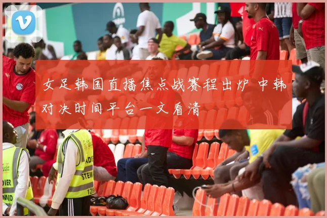 女足韩国直播焦点战赛程出炉 中韩对决时间平台一文看清