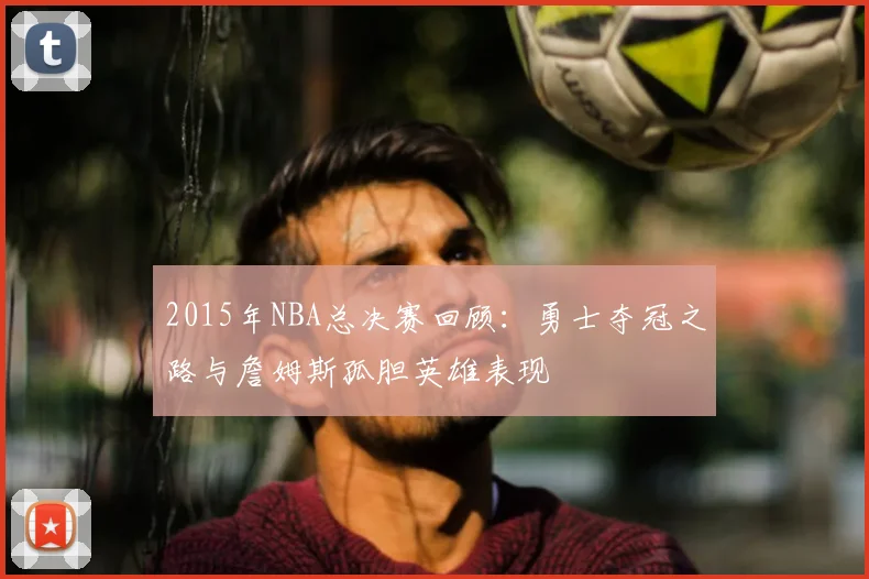 2015年NBA总决赛回顾：勇士夺冠之路与詹姆斯孤胆英雄表现