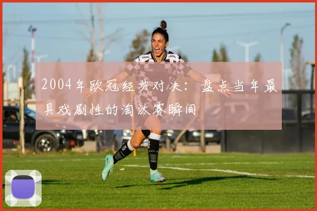 2004年欧冠经典对决：盘点当年最具戏剧性的淘汰赛瞬间