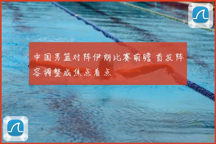 中国男篮对阵伊朗比赛前瞻 首发阵容调整成焦点看点