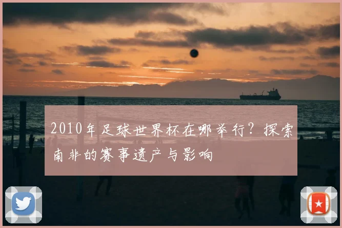 2010年足球世界杯在哪举行？探索南非的赛事遗产与影响