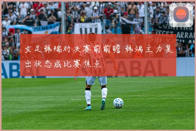 女足韩瑞对决赛前前瞻 韩端主力复出状态成比赛焦点