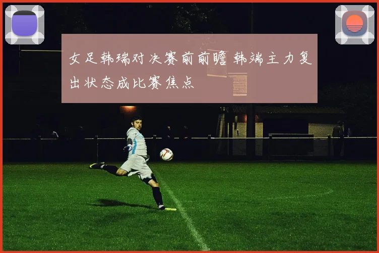 女足韩瑞对决赛前前瞻 韩端主力复出状态成比赛焦点